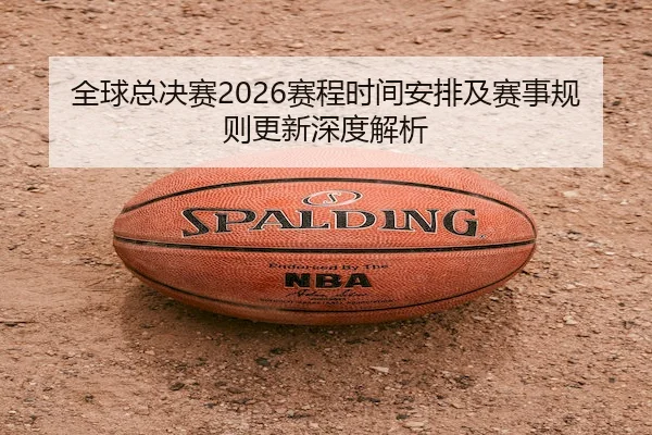 全球总决赛2026赛程时间安排及赛事规则更新深度解析